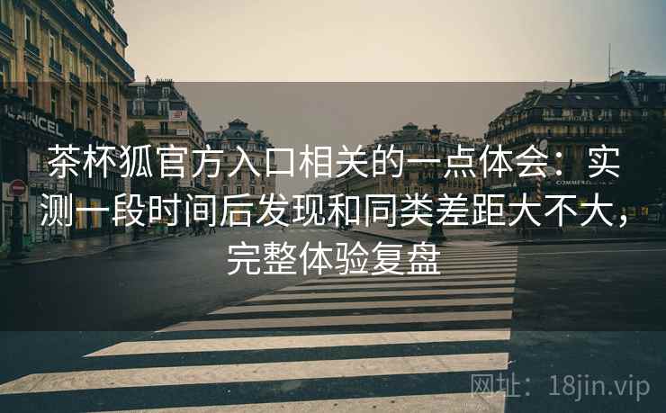 茶杯狐官方入口相关的一点体会：实测一段时间后发现和同类差距大不大，完整体验复盘