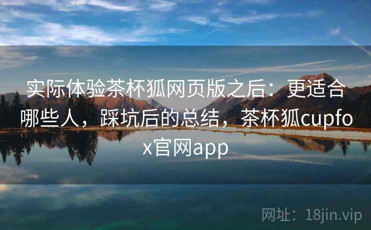 实际体验茶杯狐网页版之后：更适合哪些人，踩坑后的总结，茶杯狐cupfox官网app