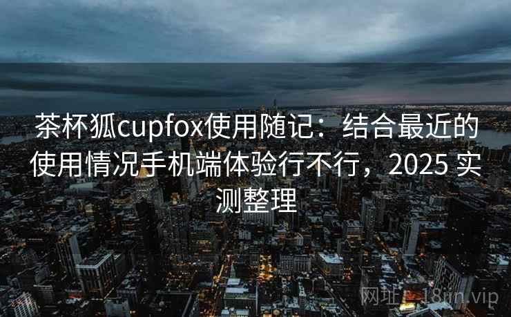 茶杯狐cupfox使用随记：结合最近的使用情况手机端体验行不行，2025 实测整理