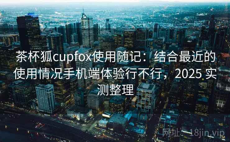 茶杯狐cupfox使用随记：结合最近的使用情况手机端体验行不行，2025 实测整理