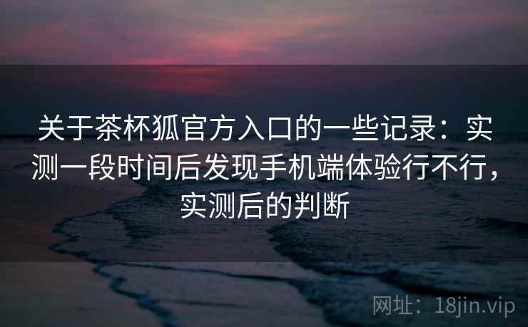 关于茶杯狐官方入口的一些记录：实测一段时间后发现手机端体验行不行，实测后的判断