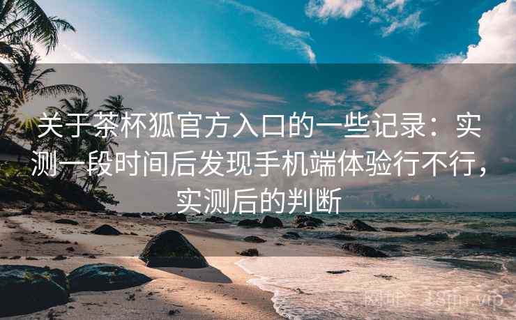 关于茶杯狐官方入口的一些记录：实测一段时间后发现手机端体验行不行，实测后的判断