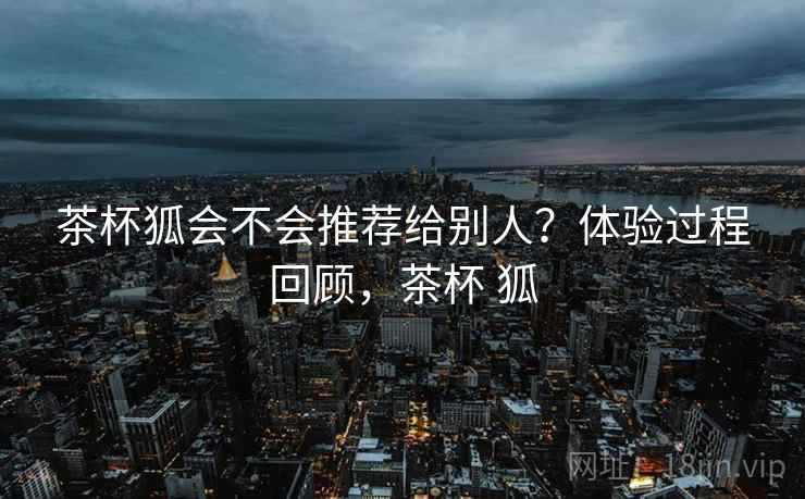茶杯狐会不会推荐给别人？体验过程回顾，茶杯 狐