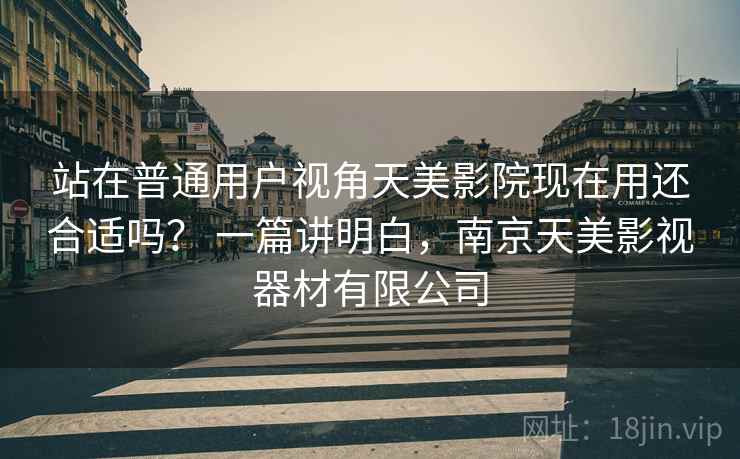 站在普通用户视角天美影院现在用还合适吗？ 一篇讲明白，南京天美影视器材有限公司