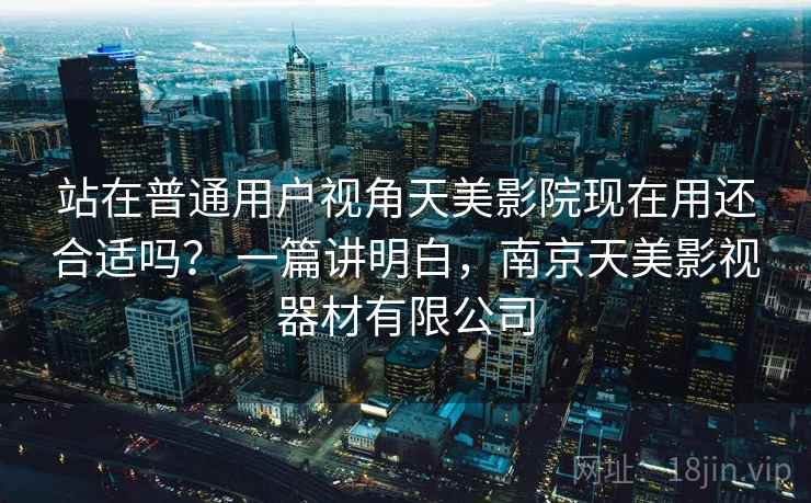 站在普通用户视角天美影院现在用还合适吗？ 一篇讲明白，南京天美影视器材有限公司