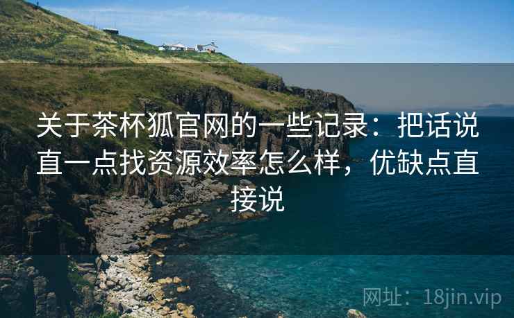 关于茶杯狐官网的一些记录：把话说直一点找资源效率怎么样，优缺点直接说