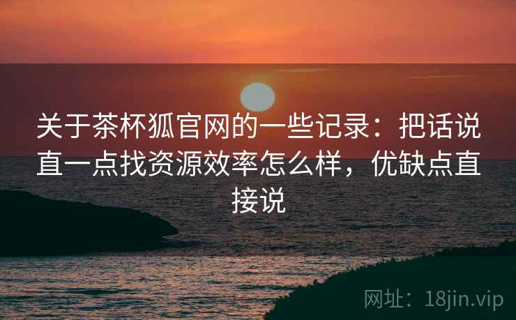 关于茶杯狐官网的一些记录：把话说直一点找资源效率怎么样，优缺点直接说