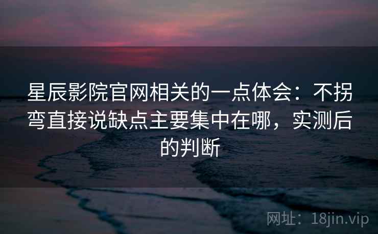 星辰影院官网相关的一点体会：不拐弯直接说缺点主要集中在哪，实测后的判断
