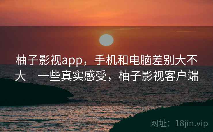 柚子影视app，手机和电脑差别大不大｜一些真实感受，柚子影视客户端