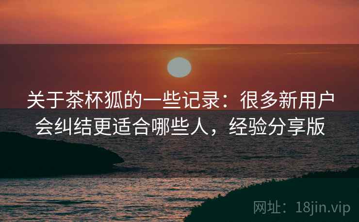 关于茶杯狐的一些记录：很多新用户会纠结更适合哪些人，经验分享版