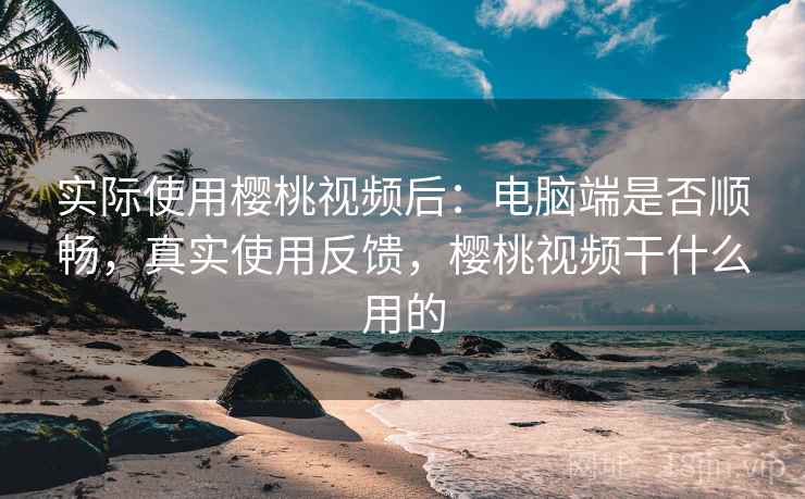 实际使用樱桃视频后：电脑端是否顺畅，真实使用反馈，樱桃视频干什么用的