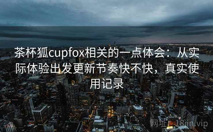 茶杯狐cupfox相关的一点体会：从实际体验出发更新节奏快不快，真实使用记录
