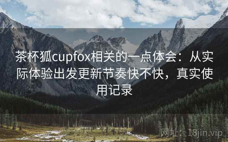 茶杯狐cupfox相关的一点体会：从实际体验出发更新节奏快不快，真实使用记录