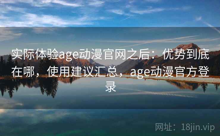 实际体验age动漫官网之后：优势到底在哪，使用建议汇总，age动漫官方登录