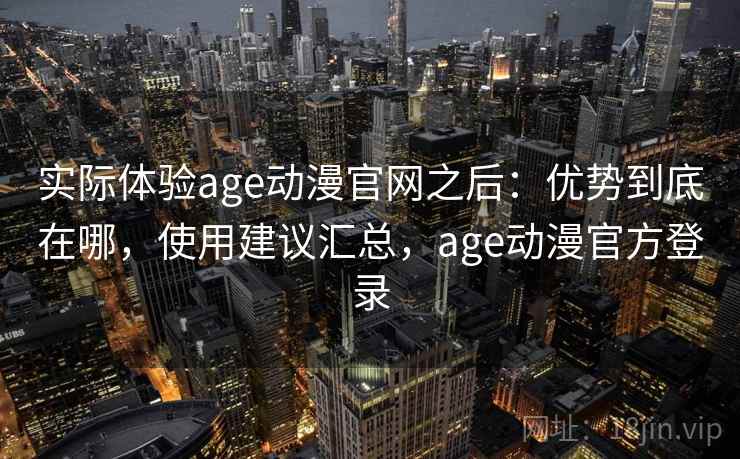 实际体验age动漫官网之后：优势到底在哪，使用建议汇总，age动漫官方登录