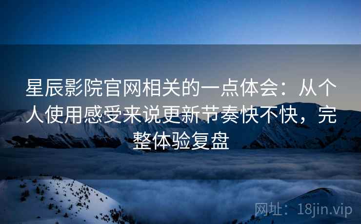 星辰影院官网相关的一点体会：从个人使用感受来说更新节奏快不快，完整体验复盘