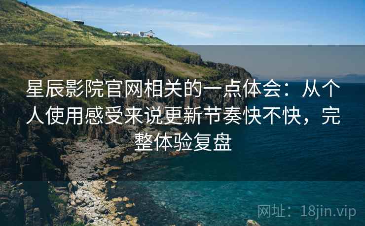星辰影院官网相关的一点体会：从个人使用感受来说更新节奏快不快，完整体验复盘