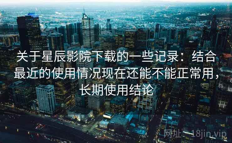 关于星辰影院下载的一些记录：结合最近的使用情况现在还能不能正常用，长期使用结论