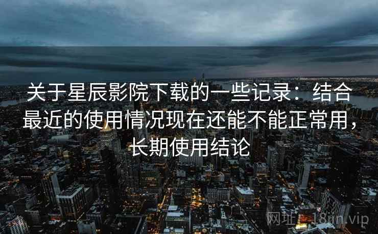 关于星辰影院下载的一些记录：结合最近的使用情况现在还能不能正常用，长期使用结论