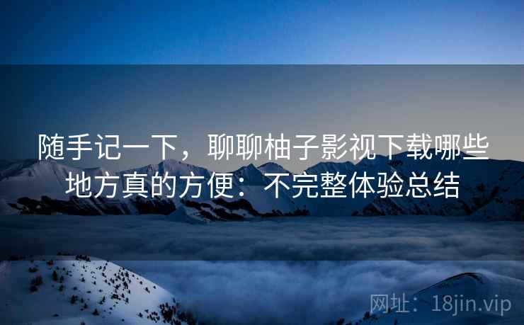 随手记一下，聊聊柚子影视下载哪些地方真的方便：不完整体验总结