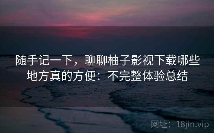 随手记一下，聊聊柚子影视下载哪些地方真的方便：不完整体验总结