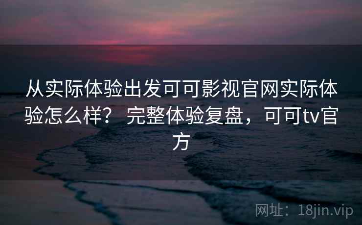 从实际体验出发可可影视官网实际体验怎么样？ 完整体验复盘，可可tv官方