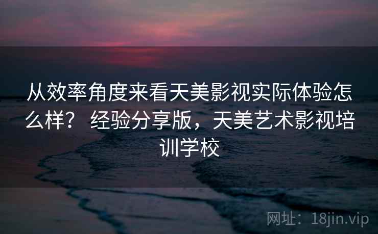 从效率角度来看天美影视实际体验怎么样？ 经验分享版，天美艺术影视培训学校