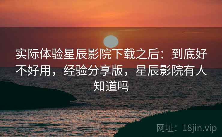 实际体验星辰影院下载之后：到底好不好用，经验分享版，星辰影院有人知道吗