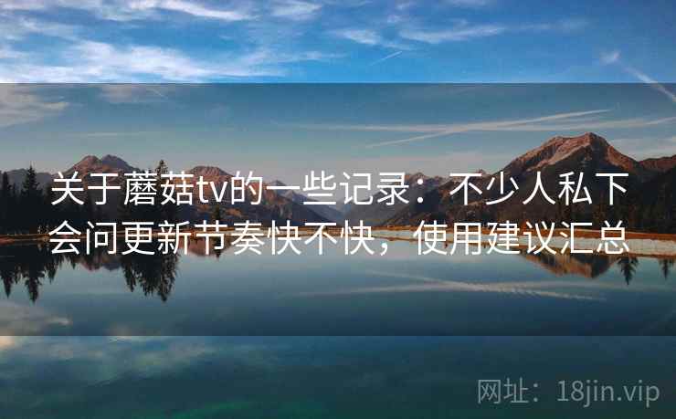关于蘑菇tv的一些记录：不少人私下会问更新节奏快不快，使用建议汇总