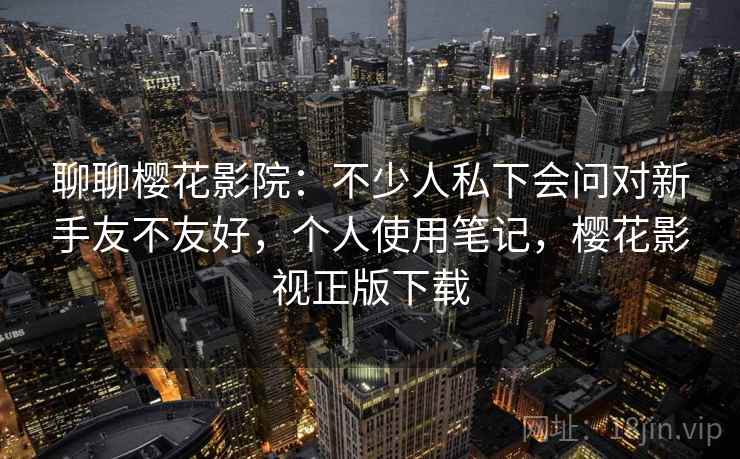 聊聊樱花影院：不少人私下会问对新手友不友好，个人使用笔记，樱花影视正版下载