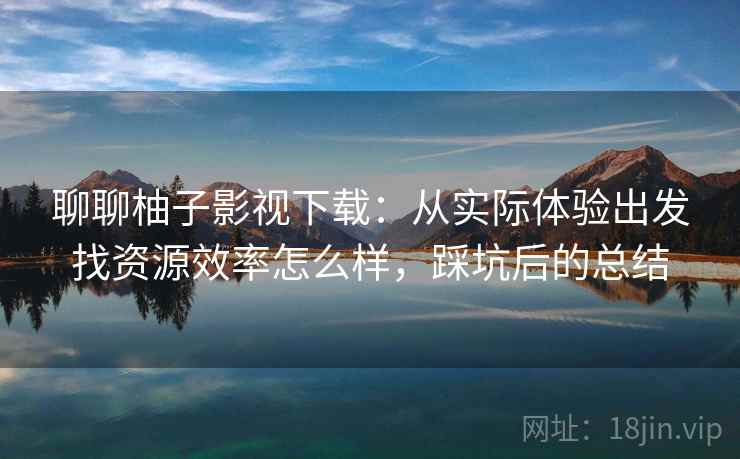 聊聊柚子影视下载：从实际体验出发找资源效率怎么样，踩坑后的总结