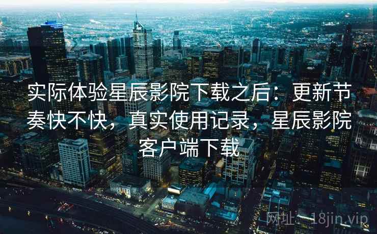 实际体验星辰影院下载之后：更新节奏快不快，真实使用记录，星辰影院客户端下载