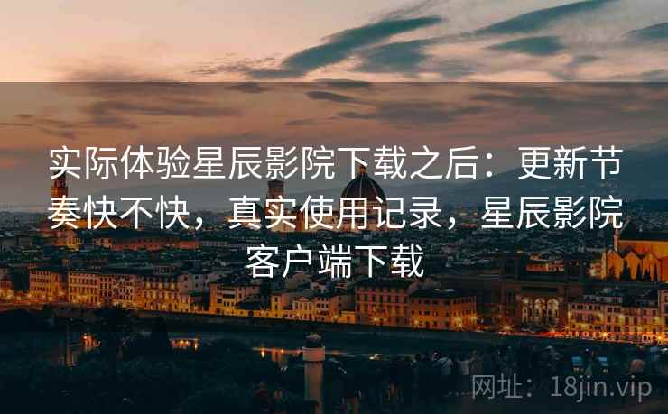 实际体验星辰影院下载之后：更新节奏快不快，真实使用记录，星辰影院客户端下载