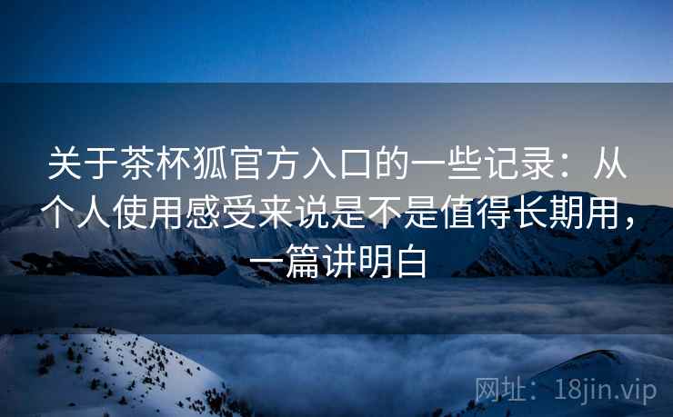 关于茶杯狐官方入口的一些记录：从个人使用感受来说是不是值得长期用，一篇讲明白