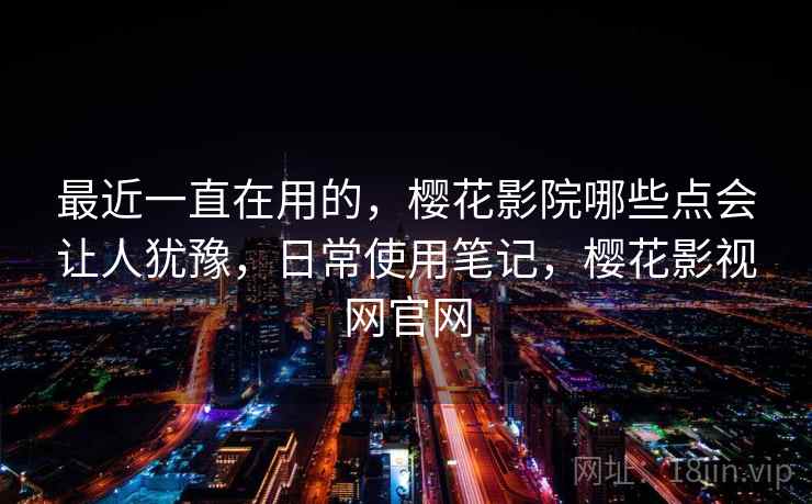 最近一直在用的，樱花影院哪些点会让人犹豫，日常使用笔记，樱花影视网官网