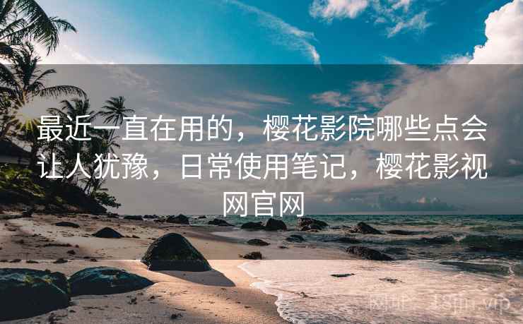最近一直在用的，樱花影院哪些点会让人犹豫，日常使用笔记，樱花影视网官网