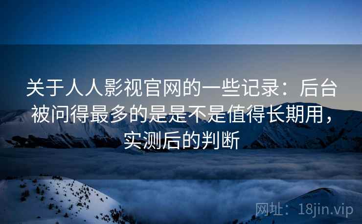 关于人人影视官网的一些记录：后台被问得最多的是是不是值得长期用，实测后的判断