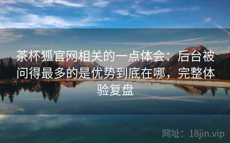 茶杯狐官网相关的一点体会：后台被问得最多的是优势到底在哪，完整体验复盘