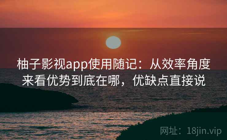柚子影视app使用随记：从效率角度来看优势到底在哪，优缺点直接说