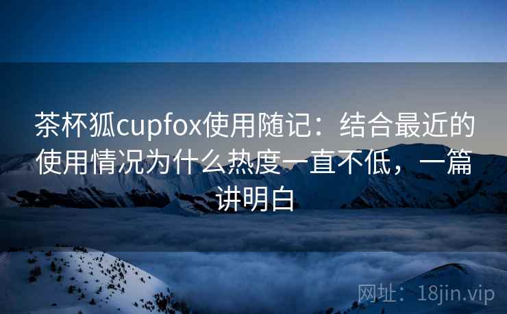 茶杯狐cupfox使用随记：结合最近的使用情况为什么热度一直不低，一篇讲明白