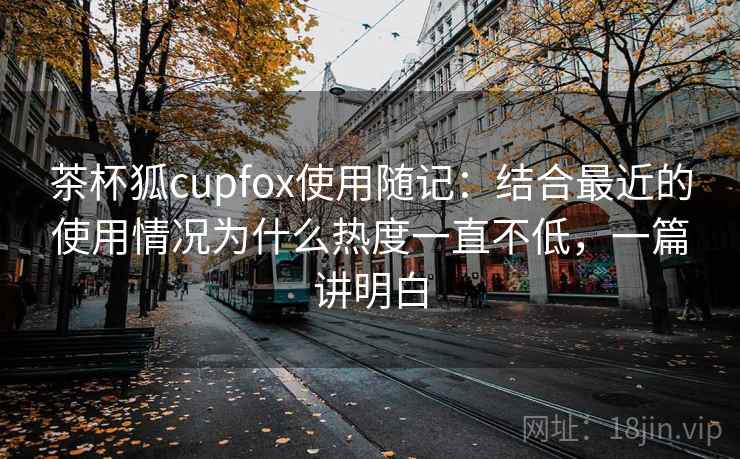茶杯狐cupfox使用随记：结合最近的使用情况为什么热度一直不低，一篇讲明白