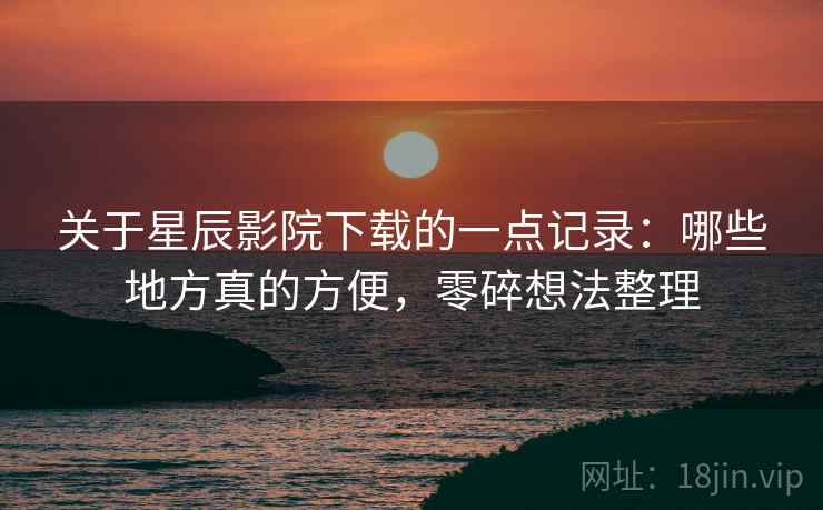 关于星辰影院下载的一点记录：哪些地方真的方便，零碎想法整理