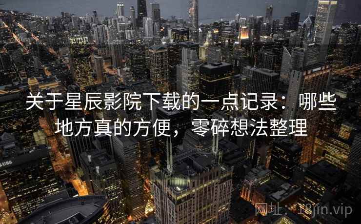 关于星辰影院下载的一点记录：哪些地方真的方便，零碎想法整理
