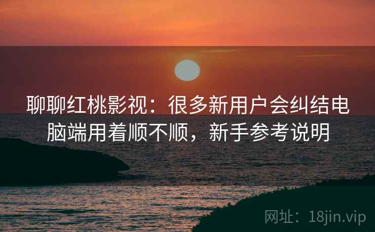 聊聊红桃影视：很多新用户会纠结电脑端用着顺不顺，新手参考说明