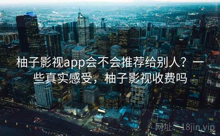 柚子影视app会不会推荐给别人？一些真实感受，柚子影视收费吗