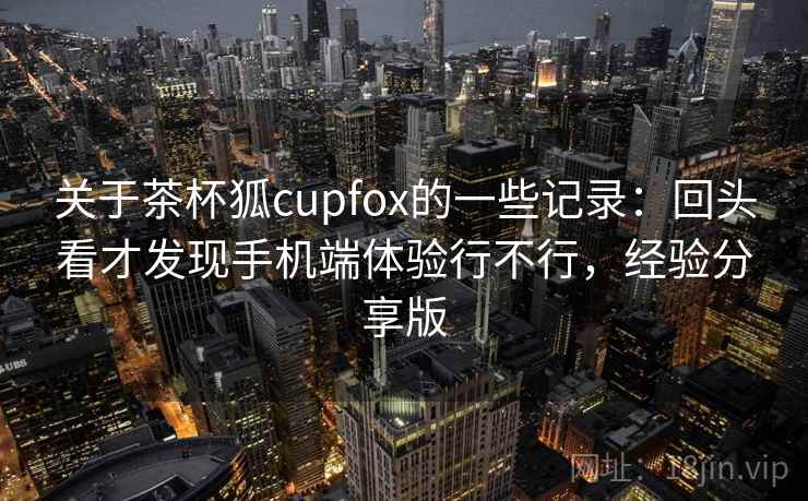 关于茶杯狐cupfox的一些记录：回头看才发现手机端体验行不行，经验分享版