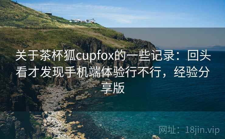 关于茶杯狐cupfox的一些记录：回头看才发现手机端体验行不行，经验分享版
