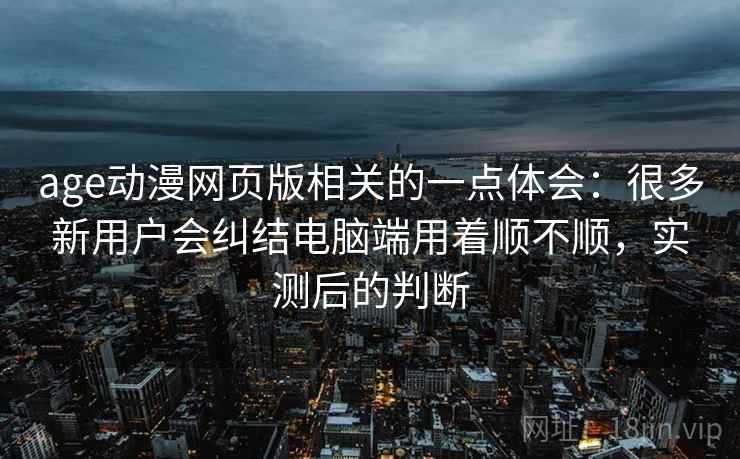 age动漫网页版相关的一点体会：很多新用户会纠结电脑端用着顺不顺，实测后的判断