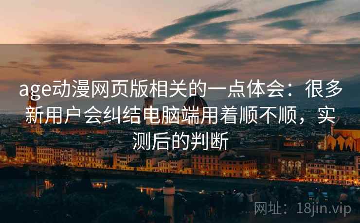 age动漫网页版相关的一点体会：很多新用户会纠结电脑端用着顺不顺，实测后的判断