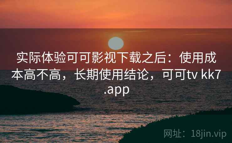 实际体验可可影视下载之后：使用成本高不高，长期使用结论，可可tv kk7.app